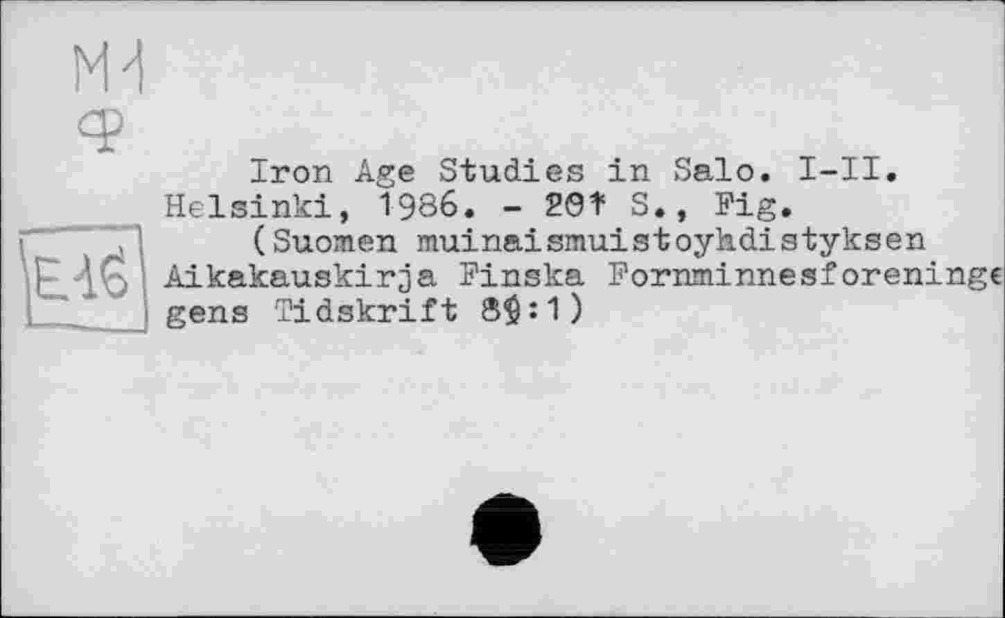 ﻿Md
Iron Age Studies in Salo. I-II. Helsinki, 1986. - 29Î S., Fig.
(Suomen muinaismuistoyhdistyksen p 'Ç, Aikakauskirja Finska Fornminnesforen: gens Tidskrift 8^:1)